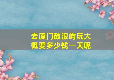 去厦门鼓浪屿玩大概要多少钱一天呢