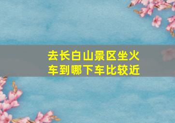 去长白山景区坐火车到哪下车比较近