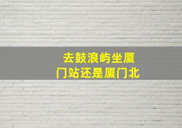 去鼓浪屿坐厦门站还是厦门北