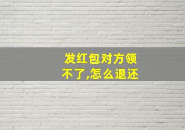 发红包对方领不了,怎么退还