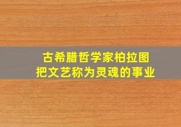 古希腊哲学家柏拉图把文艺称为灵魂的事业