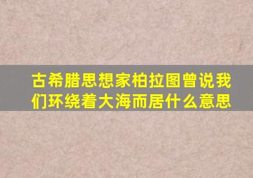 古希腊思想家柏拉图曾说我们环绕着大海而居什么意思