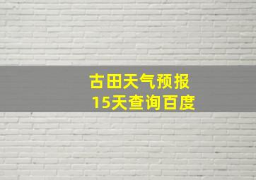 古田天气预报15天查询百度