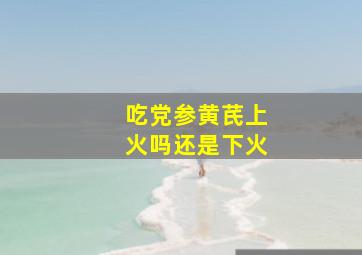 吃党参黄芪上火吗还是下火