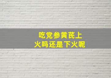 吃党参黄芪上火吗还是下火呢