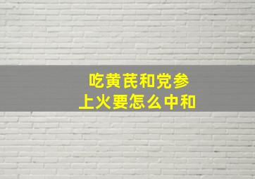 吃黄芪和党参上火要怎么中和