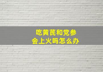 吃黄芪和党参会上火吗怎么办