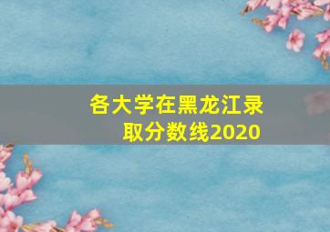 各大学在黑龙江录取分数线2020