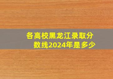 各高校黑龙江录取分数线2024年是多少