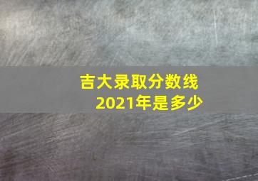 吉大录取分数线2021年是多少