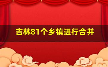 吉林81个乡镇进行合并