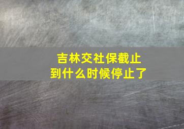 吉林交社保截止到什么时候停止了