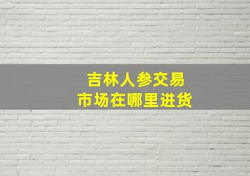 吉林人参交易市场在哪里进货