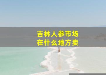 吉林人参市场在什么地方卖