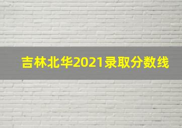 吉林北华2021录取分数线