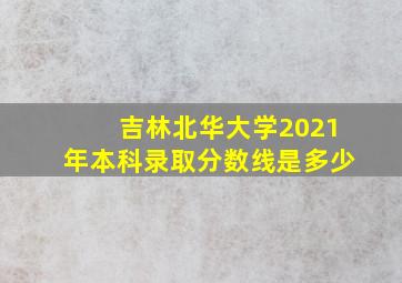 吉林北华大学2021年本科录取分数线是多少