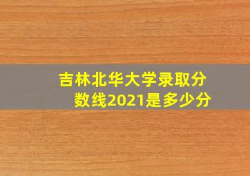 吉林北华大学录取分数线2021是多少分