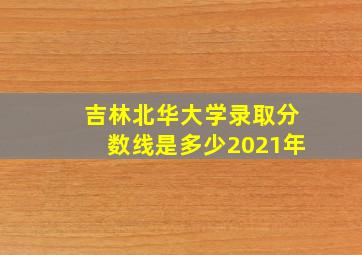 吉林北华大学录取分数线是多少2021年