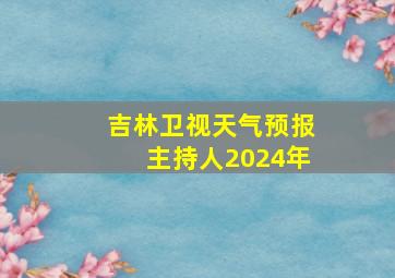 吉林卫视天气预报主持人2024年