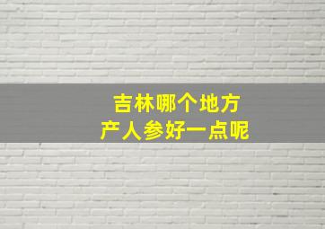 吉林哪个地方产人参好一点呢