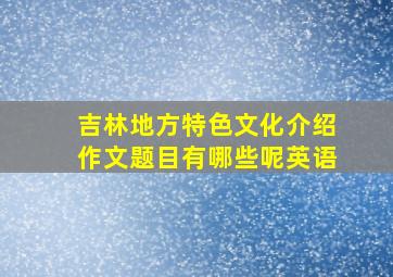 吉林地方特色文化介绍作文题目有哪些呢英语