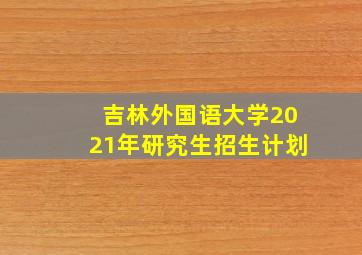 吉林外国语大学2021年研究生招生计划