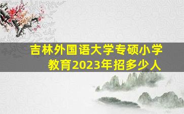 吉林外国语大学专硕小学教育2023年招多少人