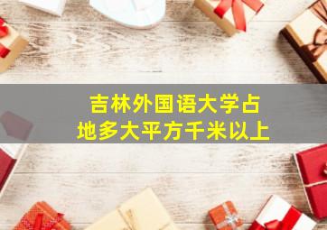 吉林外国语大学占地多大平方千米以上