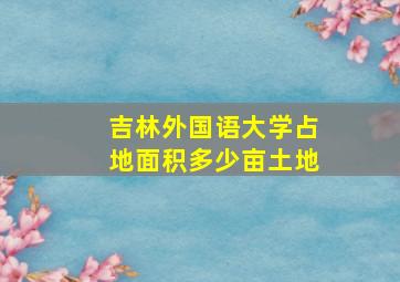 吉林外国语大学占地面积多少亩土地