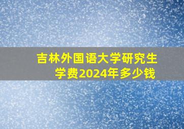 吉林外国语大学研究生学费2024年多少钱