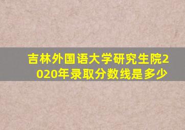 吉林外国语大学研究生院2020年录取分数线是多少