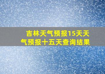 吉林天气预报15天天气预报十五天查询结果