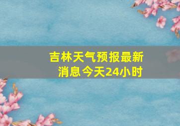 吉林天气预报最新消息今天24小时