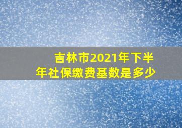 吉林市2021年下半年社保缴费基数是多少