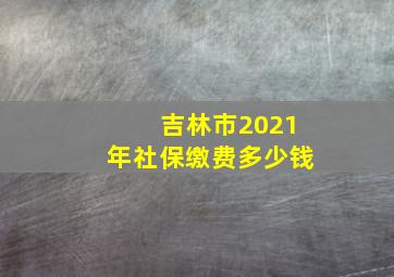 吉林市2021年社保缴费多少钱