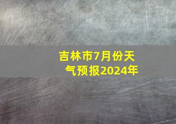 吉林市7月份天气预报2024年