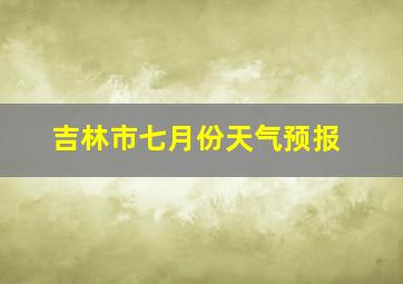 吉林市七月份天气预报