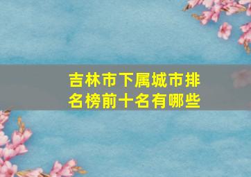 吉林市下属城市排名榜前十名有哪些