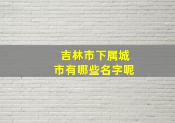 吉林市下属城市有哪些名字呢