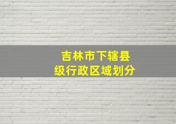 吉林市下辖县级行政区域划分