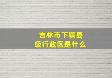 吉林市下辖县级行政区是什么