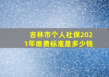 吉林市个人社保2021年缴费标准是多少钱