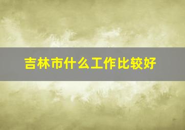 吉林市什么工作比较好