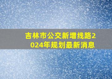 吉林市公交新增线路2024年规划最新消息