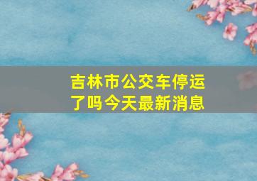 吉林市公交车停运了吗今天最新消息