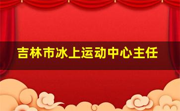 吉林市冰上运动中心主任