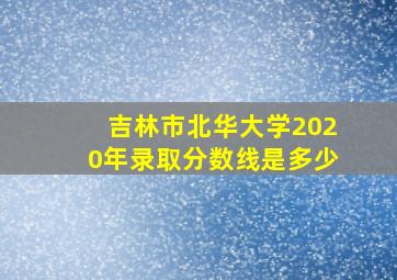 吉林市北华大学2020年录取分数线是多少