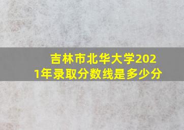 吉林市北华大学2021年录取分数线是多少分