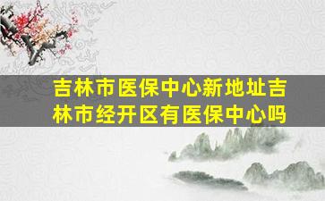 吉林市医保中心新地址吉林市经开区有医保中心吗