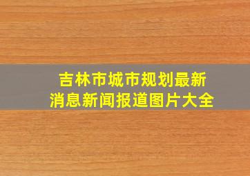 吉林市城市规划最新消息新闻报道图片大全